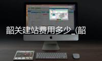 韶关建站费用多少_(韶关高铁站什么时候建成)